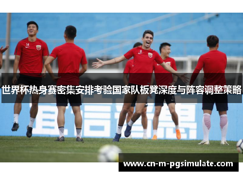 世界杯热身赛密集安排考验国家队板凳深度与阵容调整策略
