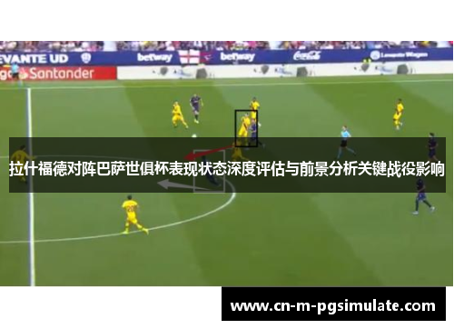 拉什福德对阵巴萨世俱杯表现状态深度评估与前景分析关键战役影响 拉什福德对阵巴萨世俱杯表现状态深度评估与前景分析关键战役影响