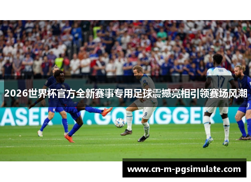 2026世界杯官方全新赛事专用足球震撼亮相引领赛场风潮