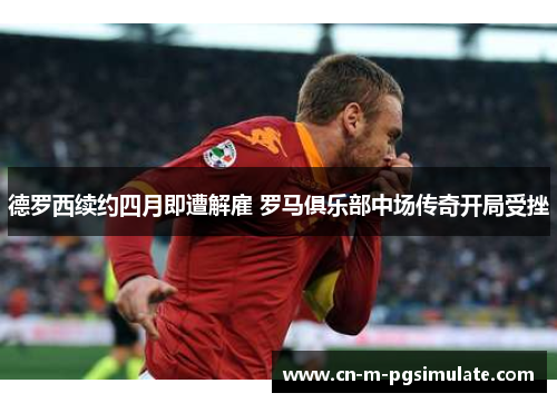 德罗西续约四月即遭解雇 罗马俱乐部中场传奇开局受挫 德罗西续约四月即遭解雇 罗马俱乐部中场传奇开局受挫