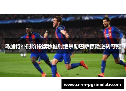 乌加特补时阶段读秒推射绝杀助巴萨惊险逆转夺冠