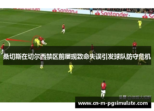 桑切斯在切尔西禁区前屡现致命失误引发球队防守危机 桑切斯在切尔西禁区前屡现致命失误引发球队防守危机